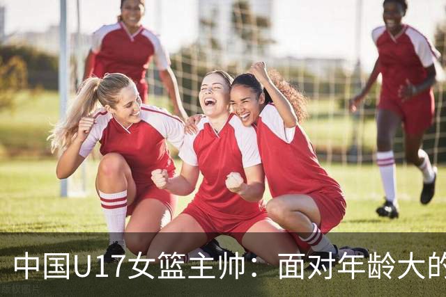 中国U17女篮主帅：面对年龄大的职业俱乐部 队员们打出了团队篮球