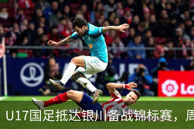 U17国足抵达银川备战锦标赛，周雨诺：拿出100%斗志冲击冠军